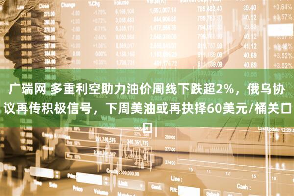 广瑞网 多重利空助力油价周线下跌超2%，俄乌协议再传积极信号，下周美油或再抉择60美元/桶关口