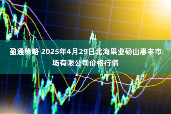 盈通策略 2025年4月29日北海果业砀山惠丰市场有限公司价格行情