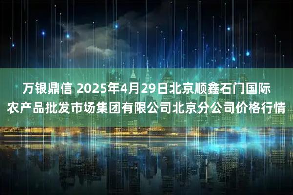 万银鼎信 2025年4月29日北京顺鑫石门国际农产品批发市场集团有限公司北京分公司价格行情