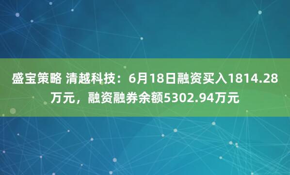 盛宝策略 清越科技：6月18日融资买入1814.28万元，融资融券余额5302.94万元