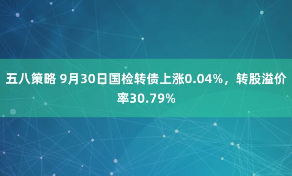 五八策略 9月30日国检转债上涨0.04%，转股溢价率30.79%
