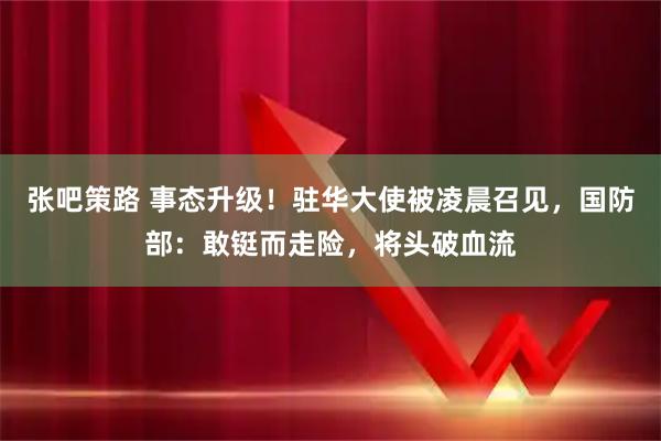 张吧策路 事态升级！驻华大使被凌晨召见，国防部：敢铤而走险，将头破血流