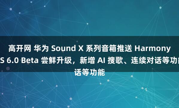 高开网 华为 Sound X 系列音箱推送 HarmonyOS 6.0 Beta 尝鲜升级，新增 AI 搜歌、连续对话等功能