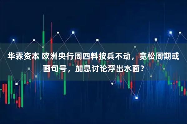 华霖资本 欧洲央行周四料按兵不动，宽松周期或画句号，加息讨论浮出水面？