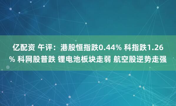 亿配资 午评：港股恒指跌0.44% 科指跌1.26% 科网股普跌 锂电池板块走弱 航空股逆势走强