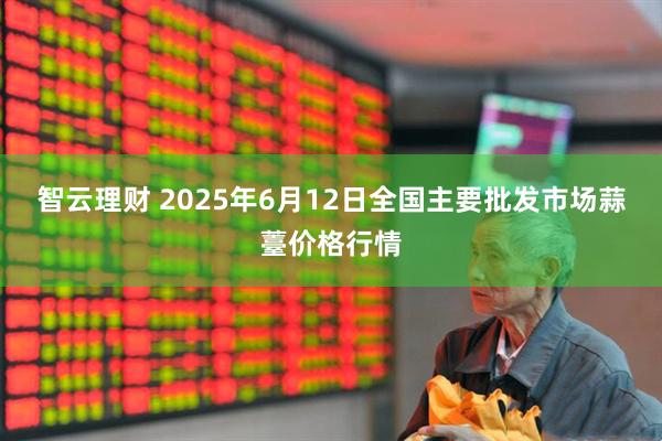 智云理财 2025年6月12日全国主要批发市场蒜薹价格行情