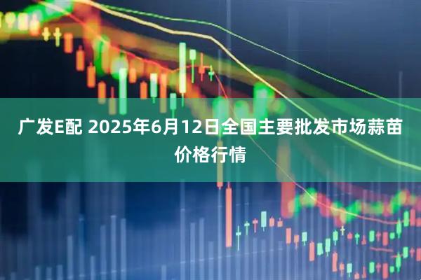 广发E配 2025年6月12日全国主要批发市场蒜苗价格行情