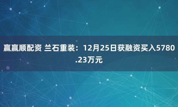 赢赢顺配资 兰石重装：12月25日获融资买入5780.23万元