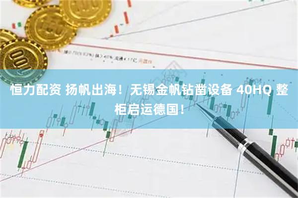 恒力配资 扬帆出海！无锡金帆钻凿设备 40HQ 整柜启运德国！